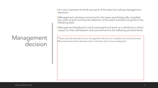 Management
decision
ØIt is very important to finish any work of the team by making management
decisions
ØManagement solutions announced to the team psychologically complete
the cycle of work and free the attention of the team members to perform the
following tasks
ØManagement feedback to each participant and team as a whole has a direct
impact on their self-esteem and commitment to the following achievements
©OLEG AFANASYEV, 2022 51
* Please provide examples of your management decisions to complete any work by the team.
What impact have these decisions had on the team spirit of your employees?
 