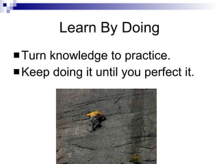 Learn By Doing Turn knowledge to practice. Keep doing it until you perfect it. 