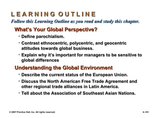 © 2007 Prentice Hall, Inc. All rights reserved. 4–101
L E A R N I N G O U T L I N E
L E A R N I N G O U T L I N E
Follow this Learning Outline as you read and study this chapter.
Follow this Learning Outline as you read and study this chapter.
What’s Your Global Perspective?
What’s Your Global Perspective?
• Define parochialism.
Define parochialism.
• Contrast ethnocentric, polycentric, and geocentric
Contrast ethnocentric, polycentric, and geocentric
attitudes towards global business.
attitudes towards global business.
• Explain why it’s important for managers to be sensitive to
Explain why it’s important for managers to be sensitive to
global differences
global differences
Understanding the Global Environment
Understanding the Global Environment
• Describe the current status of the European Union.
Describe the current status of the European Union.
• Discuss the North American Free Trade Agreement and
Discuss the North American Free Trade Agreement and
other regional trade alliances in Latin America.
other regional trade alliances in Latin America.
• Tell about the Association of Southeast Asian Nations.
Tell about the Association of Southeast Asian Nations.
 