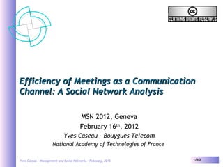 Yves Caseau – Management and Social Networks – February, 2012 1/12
Efficiency of Meetings as a CommunicationEfficiency of Meetings as a Communication
Channel: A Social Network AnalysisChannel: A Social Network Analysis
MSN 2012, Geneva
February 16th
, 2012
Yves Caseau – Bouygues Telecom
National Academy of Technologies of France
 