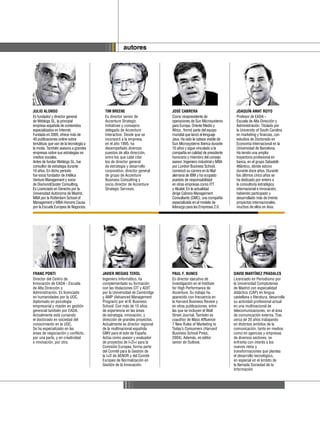 autores




    JULIO ALONSO                            TIM BREENE                        JOSÉ CABRERA                          JOAQUÍN AMAT ROYO
    Es fundador y director general          Es director senior de             Como vicepresidente de                Profesor de EADA –
    de Weblogs SL, la principal             Accenture Strategic               operaciones de Sun Microsystems       Escuela de Alta Dirección y
    empresa española de contenidos          Initiatives y consejero           para Europa, Oriente Medio y          Administración. Titulado por
    especializados en Internet.             delegado de Accenture             África , formó parte del equipo       la University of South Carolina
    Fundada en 2005, ofrece más de          Interactive. Desde que se         mundial que lanzó el lenguaje         en marketing y finanzas, con
    40 publicaciones online sobre           incorporó a la empresa,           Java. Ha sido la cabeza visible de    estudios de Doctorado en
    temáticas que van de la tecnología a    en el año 1995, ha                Sun Microsystems Ibérica durante      Economía Internacional en la
    la moda. También asesora a grandes      desempeñado diversos              15 años y sigue vinculado a la        Universidad de Barcelona.
    empresas sobre sus estrategias en       puestos de alta dirección,        compañía en calidad de presidente     Ha tenido una amplia
    medios sociales.                        entre los que cabe citar          honorario y miembro del consejo       trayectoria profesional en
    Antes de fundar Weblogs SL, fue         los de director general           asesor. Ingeniero industrial y MBA    banca, en el grupo Sabadell-
    consultor de estrategia durante         de estrategia y desarrollo        por London Business School,           Atlántico, dónde estuvo
    10 años. En dicho periodo               corporativo, director general     comenzó su carrera en la filial       durante doce años. Durante
    fue socio fundador de Intélica          de grupo de Accenture             alemana de IBM y ha ocupado           los últimos cinco años se
    Venture Management y socio              Business Consulting y             puestos de responsabilidad            ha dedicado por entero a
    de DiamondCluster Consulting.           socio director de Accenture       en otras empresas como ITT            la consultoría estratégica
    Es Licenciado en Derecho por la         Strategic Services.               y Alcatel. En la actualidad           internacional e innovación,
    Universidad Autónoma de Madrid,                                           dirige Cabrera Management             habiendo participado y
    MBA por la Rotterdam School of                                            Consultants (CMC), una compañía       desarrollado más de treinta
    Management y MBA Honoris Causa                                            especializada en el modelo de         proyectos internacionales,
    por la Escuela Europea de Negocios.                                       liderazgo para las Empresas 2.0.      muchos de ellos en Asia.




    FRANC PONTI                            JAVIER MEGIAS TEROL                PAUL F. NUNES                        DAVID MARTÍNEZ PRADALES
    Director del Centro de                 Ingeniero Informático, ha          Es director ejecutivo de             Licenciado en Periodismo por
    Innovación de EADA - Escuela           complementado su formación         investigación en el Institute        la Universidad Complutense
    de Alta Dirección y                    con las titulaciones CIT y ADIT    for High Performance de              de Madrid con especialidad
    Administración. Es licenciado          por la Universidad de Cambridge    Accenture. Su trabajo ha             didáctica (CAP) en lengua
    en humanidades por la UOC,             y AMP (Advanced Management         aparecido con frecuencia en          castellana y literatura, desarrolla
    diplomado en psicología                Program) por el IE Business        la Harvard Business Review y         su actividad profesional actual
    empresarial y master en gestión        School. Con más de 15 años         en otras publicaciones, entre        en una multinacional de
    gerencial también por EADA.            de experiencia en las áreas        las que se incluyen el Wall          telecomunicaciones, en el área
    Actualmente está cursando              de estrategia, innovación, y       Street Journal. También es           de comunicación externa. Tras
    el doctorado en sociedad del           dirección de grandes proyectos.    coauthor de Mass Affluence:          cerca de 20 años trabajando
    conocimiento en la UOC.                Actualmente es director regional   7 New Rules of Marketing to          en distintos ámbitos de la
    Se ha especializado en las             de la multinacional española       Today’s Consumers (Harvard           comunicación, tanto en medios
    áreas de negociación y conflicto,      GMV para el este de España.        Business School Press,               como en agencias y empresas
    por una parte, y en creatividad        Actúa como asesor y evaluador      2004). Además, es editor             de diversos sectores, se
    e innovación, por otra.                de proyectos de I+D+i para la      senior de Outlook.                   enfrenta con interés a los
                                           Comisión Europea, forma parte                                           nuevos retos y
                                           del Comité para la Gestión de                                           transformaciones que plantea
                                           la I+D de AENOR y del Comité                                            el desarrollo tecnológico,
                                           Europeo de Normalización en                                             en especial en el ámbito de
                                           Gestión de la Innovación.                                               la llamada Sociedad de la
                                                                                                                   Información
8
 