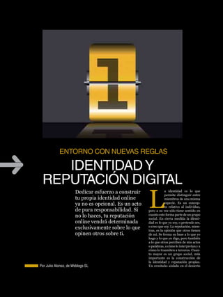 IDENTIDAD Y REPUTACIÓN DIGITAL      reputación




            ENToRNo CoN NUEvAs REGLAs

    IDENTIDAD Y
 REPUTACIÓN DIGITAL
                                                         L
                      Dedicar esfuerzo a construir                   a identidad es lo que
                                                                     permite distinguir entre
                      tu propia identidad online                     miembros de una misma
                      ya no es opcional. Es un acto                  especie. Es un concep-
                                                                     to relativo al individuo,
                      de pura responsabilidad. Si        pero a su vez sólo tiene sentido en
                      no lo haces, tu reputación         cuanto este forma parte de un grupo
                                                         social. En cierta medida la identi-
                      online vendrá determinada          dad es lo que yo soy, o pretendo ser,
                      exclusivamente sobre lo que        o creo que soy. La reputación, mien-
                                                         tras, es la opinión que otros tienen
                      opinen otros sobre ti.             de mí. Se forma en base a lo que yo
                                                         hago y lo que yo digo, pero también
                                                         a lo que otros perciben de mis actos
                                                         o palabras, a cómo lo interpretan y a
                                                         cómo lo trasmiten a terceros. Cuan-
                                                         to mayor es un grupo social, más
                                                         importante es la construcción de
                                                         la identidad y reputación propias.      15

Por Julio Alonso, de Weblogs SL                          Un ermitaño aislado en el desierto
 