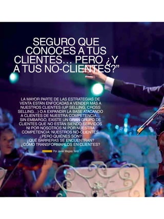 SEGURO QUE
        CONOCES A TUS
     CLIENTES… PERO ¿Y
     A TUS NO-CLIENTES?”

       LA MAYOR PARTE DE LAS ESTRATEGIAS DE
      VENTA ESTÁN ENFOCADAS A VENDER MÁS A
      NUESTROS CLIENTES (UP SELLING, CROSS
     SELLING…) O A EXPANDIR LA BASE ATACANDO
      A CLIENTES DE NUESTRA COMPETENCIA…
      SIN EMBARGO, EXISTE UN GRAN GRUPO DE
     CLIENTES QUE NO ESTÁN SIENDO SERVIDOS
          NI POR NOSOTROS NI POR NUESTRA
       COMPETENCIA: NUESTROS NO-CLIENTES.
                ¿PERO QUIÉNES SON?
          ¿QUÉ BARRERAS SE ENCUENTRAN?
      ¿CÓMO TRANSFORMARLOS EN CLIENTES?
                     Por Javier Megias Terol




48
 