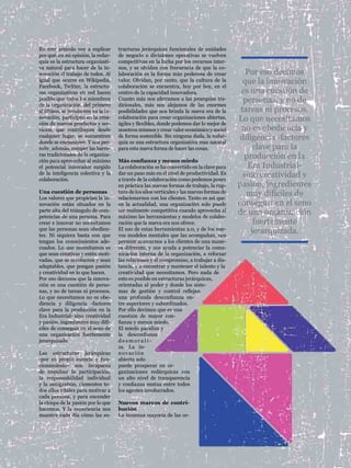 LA INNOVACIÓN, EL TRABAJO DE TODOS   colaboración




En este artículo voy a explicar      tructuras jerárquicas funcionales de unidades
por qué, en mi opinión, la redar-    de negocio o divisiones operativas se vuelven
quía es la estructura organizati-    competitivas en la lucha por los recursos inter-
va natural para hacer de la in-      nos, y se olvidan con frecuencia de que la co-
novación el trabajo de todos. Al     laboración es la forma más poderosa de crear             Por eso decimos
igual que ocurre en Wikipedia,       valor. Olvidan, por tanto, que la cultura de la         que la innovación
Facebook, Twitter, la estructu-      colaboración se encuentra, hoy por hoy, en el
ras organizativas en red hacen       centro de la capacidad innovadora.                     es una cuestión de
posible que todos los miembros       Cuanto más nos aferramos a las jerarquías tra-          personas, y no de
de la organización, del primero      dicionales, más nos alejamos de las enormes
al último, se involucren en la in-   posibilidades que nos brinda la nueva era de la        tareas ni procesos.
novación, participen en la crea-
ción de nuevos productos y ser-
                                     colaboración para crear organizaciones abiertas,
                                     ágiles y flexibles, donde podemos dar lo mejor de
                                                                                           Lo que necesitamos
vicios, que contribuyan desde        nosotros mismos y crear valor económico y social       no es obediencia y
cualquier lugar, se encuentren
donde se encuentren. Y nos per-
                                     de forma sostenible. Sin ninguna duda, la redar-
                                     quía es una estructura organizativa mas natural
                                                                                            diligencia -factores
mite, además, romper las barre-      para esta nueva forma de hacer las cosas.                   clave para la
ras tradicionales de la organiza-
ción para aprovechar al máximo       Más confianza y menos miedo
                                                                                             producción en la
el potencial innovador surgido       La colaboración se ha convertido en la clave para         Era Industrial-
de la inteligencia colectiva y la
colaboración.
                                     dar un paso más en el nivel de productividad. Es
                                     a través de la colaboración como podemos poner
                                                                                             sino creatividad y
                                     en práctica las nuevas formas de trabajo, la rup-     pasión, ingredientes
Una cuestión de personas
Los valores que propician la in-
                                     tura de los silos verticales y las nuevas formas de
                                     relacionarnos con los clientes. Tanto es así que,
                                                                                              muy difíciles de
novación están situados en la        en la actualidad, una organización solo puede         conseguir en el seno
parte alta del triángulo de com-
petencias de una persona. Para
                                     ser realmente competitiva cuando aprovecha al
                                     máximo las herramientas y modelos de colabo-
                                                                                           de una organización
crear e innovar no necesitamos       ración que la nueva era nos ofrece.                         fuertemente
que las personas sean obedien-
tes. Ni siquiera basta con que
                                     El uso de estas herramientas 2.0, y de los nue-
                                     vos modelos mentales que las acompañan, nos
                                                                                                jerarquizada.
tengan los conocimientos ade-        permite acercarnos a los clientes de una mane-
cuados. Lo que necesitamos es        ra diferente, y nos ayuda a potenciar la comu-
que sean creativas y estén moti-     nicación interna de la organización, a reforzar
vadas, que se involucren y sean      las relaciones y el compromiso, a trabajar a dis-
adaptables, que pongan pasión        tancia, y a encontrar y mantener el talento y la
y creatividad en lo que hacen.       creatividad que necesitamos. Pero nada de
Por eso decimos que la innova-       esto es posible en estructuras jerárquicas,
ción es una cuestión de perso-       orientadas al poder y donde los siste-
nas, y no de tareas ni procesos.     mas de gestión y control reflejan
Lo que necesitamos no es obe-        una profunda desconfianza en-
diencia y diligencia -factores       tre superiores y subordinados.
clave para la producción en la       Por ello decimos que es una
Era Industrial- sino creatividad     cuestión de mayor con-
y pasión, ingredientes muy difí-     fianza y menos miedo.
ciles de conseguir en el seno de     El miedo paraliza y
una organización fuertemente         la desconfianza
jerarquizada.                        desmorali-
                                     za. La in-
Las estructuras jerárquicas          novación
-por su propia esencia y fun-        abierta solo
cionamiento- son incapaces           puede prosperar en or-
de impulsar la participación,        ganizaciones redárquicas con
la responsabilidad individual        un alto nivel de transparencia
y la autogestión, elementos to-      y confianza mutua entre todos
dos ellos vitales para motivar a     los agentes involucrados.
cada persona, y para encender
la chispa de la pasión por lo que    Nuevos marcos de contri-
hacemos. Y la experiencia nos        bución
                                                                                                                                65
muestra cada día cómo las es-        La inmensa mayoría de las or-
 