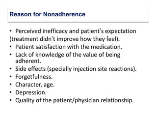 • Perceived inefficacy and patient’s expectation
(treatment didn’t improve how they feel).
• Patient satisfaction with the medication.
• Lack of knowledge of the value of being
adherent.
• Side effects (specially injection site reactions).
• Forgetfulness.
• Character, age.
• Depression.
• Quality of the patient/physician relationship.
Reason for Nonadherence
 