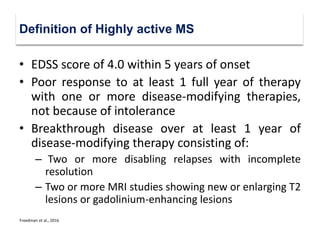 • EDSS score of 4.0 within 5 years of onset
• Poor response to at least 1 full year of therapy
with one or more disease-modifying therapies,
not because of intolerance
• Breakthrough disease over at least 1 year of
disease-modifying therapy consisting of:
– Two or more disabling relapses with incomplete
resolution
– Two or more MRI studies showing new or enlarging T2
lesions or gadolinium-enhancing lesions
Definition of Highly active MS
Freedman et al., 2016
 
