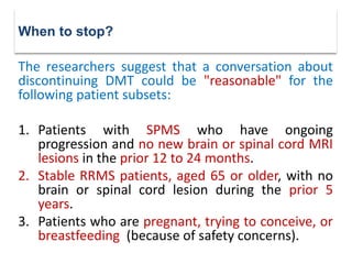 The researchers suggest that a conversation about
discontinuing DMT could be "reasonable" for the
following patient subsets:
1. Patients with SPMS who have ongoing
progression and no new brain or spinal cord MRI
lesions in the prior 12 to 24 months.
2. Stable RRMS patients, aged 65 or older, with no
brain or spinal cord lesion during the prior 5
years.
3. Patients who are pregnant, trying to conceive, or
breastfeeding (because of safety concerns).
When to stop?
 