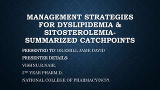 MANAGEMENT STRATEGIES
FOR DYSLIPIDEMIA &
SITOSTEROLEMIA-
SUMMARIZED CATCHPOINTS
PRESENTED TO: DR.EMILL JAME DAVID
PRESENTER DETAILS:
VISHNU.R.NAIR,
5TH YEAR PHARM.D,
NATIONAL COLLEGE OF PHARMACY(NCP).
 