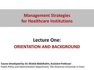 Course Developed by: Dr. Khaled Abdelhalim, Assistant Professor
Public Policy and Administration Department, The American University in Cairo
Management Strategies
for Healthcare Institutions
Lecture One:
ORIENTATION AND BACKGROUND
 