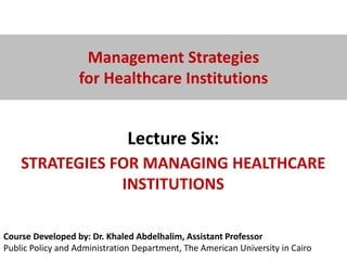 Course Developed by: Dr. Khaled Abdelhalim, Assistant Professor
Public Policy and Administration Department, The American University in Cairo
Management Strategies
for Healthcare Institutions
Lecture Six:
STRATEGIES FOR MANAGING HEALTHCARE
INSTITUTIONS
 