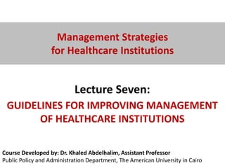 Course Developed by: Dr. Khaled Abdelhalim, Assistant Professor
Public Policy and Administration Department, The American University in Cairo
Management Strategies
for Healthcare Institutions
Lecture Seven:
GUIDELINES FOR IMPROVING MANAGEMENT
OF HEALTHCARE INSTITUTIONS
 