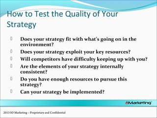 How to Test the Quality of Your
Strategy
 Does your strategy fit with what’s going on in the
environment?
 Does your strategy exploit your key resources?
 Will competitors have difficulty keeping up with you?
 Are the elements of your strategy internally
consistent?
 Do you have enough resources to pursue this
strategy?
 Can your strategy be implemented?
2013 IO Marketing – Proprietary and Confidential
 