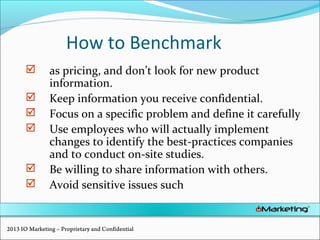 How to Benchmark
 as pricing, and don’t look for new product
information.
 Keep information you receive confidential.
 Focus on a specific problem and define it carefully
 Use employees who will actually implement
changes to identify the best-practices companies
and to conduct on-site studies.
 Be willing to share information with others.
 Avoid sensitive issues such
2013 IO Marketing – Proprietary and Confidential
 