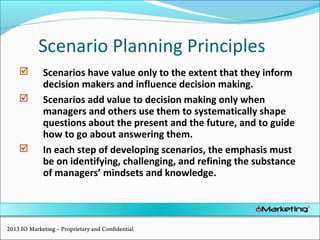 Scenario Planning Principles
 Scenarios have value only to the extent that they inform
decision makers and influence decision making.
 Scenarios add value to decision making only when
managers and others use them to systematically shape
questions about the present and the future, and to guide
how to go about answering them.
 In each step of developing scenarios, the emphasis must
be on identifying, challenging, and refining the substance
of managers’ mindsets and knowledge.
2013 IO Marketing – Proprietary and Confidential
 