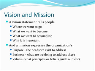 Vision and Mission
A vision statement tells people
Where we want to go
What we want to become
What we want to accomplish
Why it is important
And a mission expresses the organization’s:
Purpose - the needs we exist to address
Business - what are we doing to address these
Values - what principles or beliefs guide our work
 