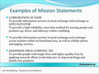 Examples of Mission Statements
CORPORATION OF DADE
To provide information services in local-exchange and exchange-ac
APEX ELEVATOR
To provide a high-reliability, error-free method for moving people and
products up, down, and sideways within a building
To provide information services in local-exchange and exchange-
access markets within its franchised area, as well as cellular phone
and paging. services.
JOSEPHSON DRUG COMPANY, INC.
To provide people with longer lives and higher-quality lives by
applying research efforts to develop new or improved drugs and
health-care products.
2013 IO Marketing – Proprietary and Confidential
 