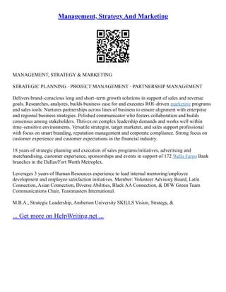 Management, Strategy And Marketing
MANAGEMENT, STRATEGY & MARKETING
STRATEGIC PLANNING · PROJECT MANAGEMENT · PARTNERSHIP MANAGEMENT
Delivers brand–conscious long and short–term growth solutions in support of sales and revenue
goals. Researches, analyzes, builds business case for and executes ROI–driven marketing programs
and sales tools. Nurtures partnerships across lines of business to ensure alignment with enterprise
and regional business strategies. Polished communicator who fosters collaboration and builds
consensus among stakeholders. Thrives on complex leadership demands and works well within
time–sensitive environments. Versatile strategist, target marketer, and sales support professional
with focus on smart branding, reputation management and corporate compliance. Strong focus on
customer experience and customer expectations in the financial industry.
18 years of strategic planning and execution of sales programs/initiatives, advertising and
merchandising, customer experience, sponsorships and events in support of 172 Wells Fargo Bank
branches in the Dallas/Fort Worth Metroplex.
Leverages 3 years of Human Resources experience to lead internal mentoring/employee
development and employee satisfaction initiatives. Member: Volunteer Advisory Board, Latin
Connection, Asian Connection, Diverse Abilities, Black AA Connection, & DFW Green Team
Communications Chair, Toastmasters International.
M.B.A., Strategic Leadership, Amberton University SKILLS Vision, Strategy, &
... Get more on HelpWriting.net ...
 