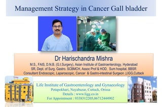 Management Strategy in Cancer Gall bladder
Dr Harischandra Mishra
M.S., FAIS, D.N.B. (G.I.Surgery), Asian Institute of Gastroenterology, Hyderabad
SR, Dept. of Surg. Gastro. SCBMCH, Assoc Prof & HOD, Sum hospital, BBSR
Consultant Endoscopic, Laparoscopic, Cancer & Gastro-intestinal Surgeon ,LIGG,Cuttack
Life Institute of Gastroenterology and Gynaecology
Potapokhari, Nayabazar, Cuttack, Orissa
Details : www.ligg.co.in
For Appointment : 9338312205,06712444902
 