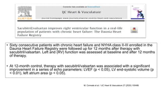 • Sixty consecutive patients with chronic heart failure and NYHA class II-III enrolled in the
Daunia Heart Failure Registry were followed up for 12 months after therapy with
sacubitril/valsartan. Left and (RV) function was assessed at baseline and after 12 months
of therapy.
• At 12-month control, therapy with sacubitril/valsartan was associated with a significant
improvement in a series of echo parameters: LVEF (p < 0.05), LV end-systolic volume (p
< 0.01), left atrium area (p < 0.05).
M. Correale et al. / IJC Heart & Vasculature 27 (2020) 100486
 