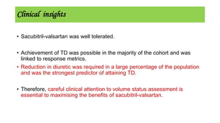 Clinical insights
• Sacubitril-valsartan was well tolerated.
• Achievement of TD was possible in the majority of the cohort and was
linked to response metrics.
• Reduction in diuretic was required in a large percentage of the population
and was the strongest predictor of attaining TD.
• Therefore, careful clinical attention to volume status assessment is
essential to maximising the benefits of sacubitril-valsartan.
 