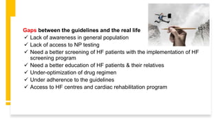 Gaps between the guidelines and the real life
 Lack of awareness in general population
 Lack of access to NP testing
 Need a better screening of HF patients with the implementation of HF
screening program
 Need a better education of HF patients & their relatives
 Under-optimization of drug regimen
 Under adherence to the guidelines
 Access to HF centres and cardiac rehabilitation program
 