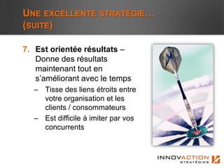 UNE EXCELLENTE STRATÉGIE…
(SUITE)

7. Est orientée résultats –
   Donne des résultats
   maintenant tout en
   s’améliorant avec le temps
  – Tisse des liens étroits entre
    votre organisation et les
    clients / consommateurs
  – Est difficile à imiter par vos
    concurrents
 