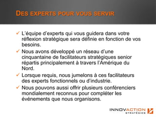DES EXPERTS POUR VOUS SERVIR

 L’équipe d’experts qui vous guidera dans votre
  réflexion stratégique sera définie en fonction de vos
  besoins.
 Nous avons développé un réseau d’une
  cinquantaine de facilitateurs stratégiques senior
  répartis principalement à travers l’Amérique du
  Nord.
 Lorsque requis, nous jumelons à ces facilitateurs
  des experts fonctionnels ou d’industrie.
 Nous pouvons aussi offrir plusieurs conférenciers
  mondialement reconnus pour compléter les
  événements que nous organisons.
 