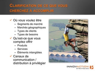 CLARIFICATION DE CE QUE VOUS
CHERCHEZ À ACCOMPLIR

 Où vous voulez être
   –   Segments de marché
   –   Marchés géographiques
   –   Types de clients
   –   Types de besoins
 Qu’est-ce que vous
  comptez offrir
   – Produits
   – Services
   – Éléments intangibles
 Canaux de
  communication /
  distribution à privilégier
 