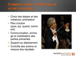 COMMENT GÉRER L’EXÉCUTION DE
VOTRE STRATÉGIE

 Choix des étapes et des
  initiatives; priorisation
 Plan d’action
  (quoi, qui, quand, comm
  ent)
 Communication, arrima
  ge et mobilisation des
  parties prenantes
 Support au déploiement
 Contrôle des actions et
  mesure des résultats
 