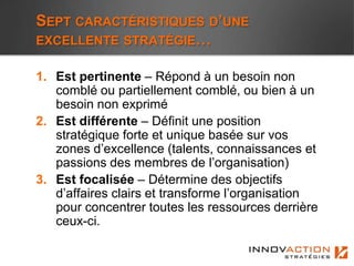 SEPT CARACTÉRISTIQUES D’UNE
EXCELLENTE STRATÉGIE…

1. Est pertinente – Répond à un besoin non
   comblé ou partiellement comblé, ou bien à un
   besoin non exprimé
2. Est différente – Définit une position
   stratégique forte et unique basée sur vos
   zones d’excellence (talents, connaissances et
   passions des membres de l’organisation)
3. Est focalisée – Détermine des objectifs
   d’affaires clairs et transforme l’organisation
   pour concentrer toutes les ressources derrière
   ceux-ci.
 