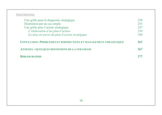 Michel Marchesnay
10
Une grille pour le diagnostic stratégique 250
Illustration par un cas simple 253
Une grille pour l’action stratégique 257
L’élaboration d’un plan d’action 258
La mise en œuvre du plan d’action stratégique 260
CONCLUSION. PROBLEMES ET PERSPECTIVES EN MANAGEMENT STRATEGIQUE 263
ANNEXES : QUELQUES DEFINITIONS DE LA STRATEGIE 267
BIBLIOGRAPHIE 277
 