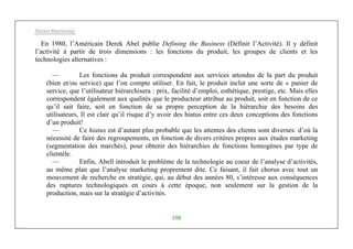 Michel Marchesnay
108
En 1980, l’Américain Derek Abel publie Defining the Business (Définir l’Activité). Il y définit
l’activité à partir de trois dimensions : les fonctions du produit, les groupes de clients et les
technologies alternatives :
— Les fonctions du produit correspondent aux services attendus de la part du produit
(bien et/ou service) que l’on compte utiliser. En fait, le produit inclut une sorte de « panier de
service, que l’utilisateur hiérarchisera : prix, facilité d’emploi, esthétique, prestige, etc. Mais elles
correspondent également aux qualités que le producteur attribue au produit, soit en fonction de ce
qu’il sait faire, soit en fonction de sa propre perception de la hiérarchie des besoins des
utilisateurs, Il est clair qu’il risque d’y avoir des hiatus entre ces deux conceptions des fonctions
d’un produit!
— Ce hiatus est d’autant plus probable que les attentes des clients sont diverses: d’où la
nécessité de faire des regroupements, en fonction de divers critères propres aux études marketing
(segmentation des marchés), pour obtenir des hiérarchies de fonctions homogènes par type de
clientèle.
— Enfin, Abell introduit le problème de la technologie au coeur de l’analyse d’activités,
au même plan que l’analyse marketing proprement dite. Ce faisant, il fait chorus avec tout un
mouvement de recherche en stratégie, qui, au début des années 80, s’intéresse aux conséquences
des ruptures technologiques en cours à cette époque, non seulement sur la gestion de la
production, mais sur la stratégie d’activités.
 
