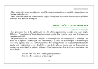 Management Stratégique
109
Dans un premier temps, on présentera les différents courants qui se sont succédé, en ce qui concerne
l’analyse technologique.
Dans un second temps, on verra comment s’opère l’intégration de ces trois dimensions du problème,
au travers de la décision stratégique.
LES GRILLES D’ANALYSE TECHNOLOGIQUE
Définition et modalités
Les problèmes liés à la technologie ont été, chronologiquement, abordés sous deux angles
différents : l’organisation, d’abord, l’environnement, ensuite. Une synthèse est en train de s’opérer, au
cours des années 90.
De prime abord, une clarification s’impose: la technologie doit être distinguée de la technique... du
moins sur le papier! La technologie, c’est littéralement, « le savoir sur les techniques », et la technique,
c’est « une façon de faire ». La technologie repose donc principalement sur la recherche fondamentale,
qu’elle soit « spéculative » ou « finalisée », c’est-à-dire plus ou moins axée sur la poursuite de
résultats (de progrès) précis, indiqués à l’avance. Pour les entrepnses, leur stratégie technologique est a
priori simple :
— Doivent-elles faire de la technologie elles-mêmes?
— Doivent-elles acquérir de la technologie?
 