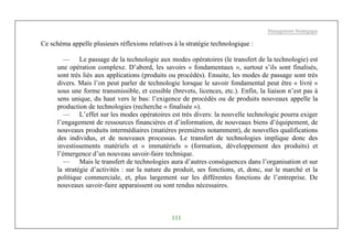 Management Stratégique
111
Ce schéma appelle plusieurs réflexions relatives à la stratégie technologique :
— Le passage de la technologie aux modes opératoires (le transfert de la technologie) est
une opération complexe. D’abord, les savoirs « fondamentaux », surtout s’ils sont finalisés,
sont très liés aux applications (produits ou procédés). Ensuite, les modes de passage sont très
divers. Mais l’on peut parler de technologie lorsque le savoir fondamental peut être « livré »
sous une forme transmissible, et cessible (brevets, licences, etc.). Enfin, la liaison n’est pas à
sens unique, du haut vers le bas: l’exigence de procédés ou de produits nouveaux appelle la
production de technologies (recherche « finalisée »).
— L’effet sur les modes opératoires est très divers: la nouvelle technologie pourra exiger
l’engagement de ressources financières et d’information, de nouveaux biens d’équipement, de
nouveaux produits intermédiaires (matières premières notamment), de nouvelles qualifications
des individus, et de nouveaux processus. Le transfert de technologies implique donc des
investissements matériels et « immatériels » (formation, développement des produits) et
l’émergence d’un nouveau savoir-faire technique.
— Mais le transfert de technologies aura d’autres conséquences dans l’organisation et sur
la stratégie d’activités : sur la nature du produit, ses fonctions, et, donc, sur le marché et la
politique commerciale, et, plus largement sur les différentes fonctions de l’entreprise. De
nouveaux savoir-faire apparaissent ou sont rendus nécessaires.
 