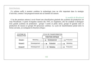 Michel Marchesnay
112
Ce schéma suffit à montrer combien la technologie joue un rôle important dans la stratégie
d’activités, comme l’ont progressivement mis en lumière les auteurs.
Le modèle de Woodward
L’un des premiers auteurs à avoir fourni une classification générale des systèmes de production est
Joan Woodward. À partir d’enquêtes menées dès 1953, en Angleterre, elle fut conduite à distinguer
trois grands systèmes de production : groupe I (unité et petite série), groupe II (grande série et
production de masse) et groupe III (processus continu). Le cycle de transformation prend alors la
forme suivante, en soulignant la fonction critique :
SYSTEME DE
PRODUCTION
CYCLE DE TRANSFORMATION
Groupe I Marketing Développement Production
Groupe II Développement Production Marketing
Groupe III Développement Marketing Production
FONCTION CRITIQUE
 