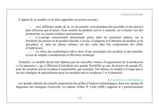 Management Stratégique
115
L’apport de ce modèle est de faire apparaître les points suivants :
— Aux différents stades de la vie du produit, correspondent des procédés et des process
plus efficients que d’autres. Pour nombre de produits arrivés à maturité, on s’oriente vers des
productions en continu (chaînes automatisées).
— L’avantage concurrentiel déterminant porte, dans les premières phases, sur la
flexibilité du process et du produit (facilité, à la fois, d’adoption et d’abandon de produits et de
procédés), et, dans les phases ultimes, sur des coûts plus bas (exploitation des effets
d’expérience).
— Le choix des technologies relève donc d’une dynamique des produits et des marchés,
et non de simples considérations d’efficience technique.
Toutefois, ce modèle devait être dépassé par les nouvelles formes d’organisation de la production
« à la japonaise », qui s’efforcent d’introduire une grande flexibilité au sein de process de groupe IV,
pour des produits arrivés en phase 4 (automobile, par exemple). Par ailleurs, le modèle n’évoque pas le
cas des stratégies de spécialisation pour les produits arrivés en phases 3 et 4 (maturité).
Les matrices technologiques
Les grands cabinets de conseils proposèrent des grilles d’analyse technologique, dans une optique de
diagnostic des stratégies d’activités. Le cabinet Arthur D. Little (ADL) rapporte le « positionnement
 