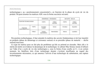 Michel Marchesnay
116
technologique » au « positionnement concurrentiel », en fonction de la phase de cycle de vie du
produit. On peut résumer les matrices ADL sous la forme succincte suivante:
DÉMARRAGE - CROISSANCE MATURITÉ - DÉCLIN
POSITION TECHNOLOGIQUE : FORTE FAIBLE
(dominée)
FORTE FAIBLE
(dominée)
FORTE : Innovateur
(Leader)
Suiveur Innovateur Acquisition
POSITION
CONCURRENTIELLE
FAIBLE : Créneau
(spécialisation)
Rationalisation Alliance Liquidation
Par position technologique, il faut entendre la maîtrise des savoirs fondamentaux et de leur transfert
en produits (phase de démarrage et croissance surtout) et en procédés (phase de maturité — déclin
surtout) nouveaux.
Ce type de matrice pose en fait plus de problèmes qu’elle ne prétend en résoudre. Mais elle a le
mérite de mettre en évidence la dynamique de la technologie: le cabinet Mac Kinsey insiste d’ailleurs
sur l’idée d’un « cycle de vie des technologies », sous la forme d’une courbe en S ; à un certain
moment, les bénéfices tirés d’une technologie donnée s’avèrent insuffisants au regard des
investissements nécessaires, ce qui annonce l’arrivée d’une technologie de substitution, une rupture
technologique.
 