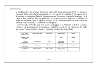 Michel Marchesnay
118
la standardisation (en d’autres termes, la supériorité d’une technologie n’est pas acquise à
l’avance). Cette approche évolutionniste a eu le mérite de souligner l’importance de la
dynamique technologique, laquelle s’inscrit dans une dynamique industrielle plus large : or, il
s’agit là d’un problème dont les spécialistes de stratégie prennent fortement conscience, au
début des années 90. Mais le reproche essentiel fait à l’école évolutionniste est d’avoir sous-
estimé le rôle des acteurs — avant tout, les entreprises.
3°) Une autre approche, que nous avons développée avec Alpander et Botter consiste à
s’appuyer sur le déroulement des filières de production, c’est-à-dire sur l’ensemble des stades
qui vont de l’amont (matière première) vers l’aval (produit fini et distribué).
PROCESSUS
TECHNOLOGIQUE
Unité très petite série Séries courtes Grandes séries Continu
Stades de la filière
extraction
Bois Pétrole
Première
transformation
Produits spéciaux Plastique Composants
électroniques
Tréfilerie
Deuxième
transformation
Outils spéciaux Meubles Téléviseurs Pneumatiques
Transformation
complexe
Prototypes fusées Petits courriers Moyens et longs
courriers
 