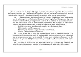 Management Stratégique
119
Selon la position dans la filière, et le type de produit, on doit faire apparaître des processus de
production dominants, que l’entreprise doit acquérir si elle veut conserver ou maintenir une position
concurrentielle favorable. Toutefois, on ne saurait se contenter d’une analyse aussi simpliste :
a) — Les entreprises peuvent rechercher un avantage concurrentiel sur d’autres atouts
que la technologie de production, qui donnerait le coût le plus bas. Elles peuvent tirer parti
d’une spécialisation forte, d’une proximité vis-à-vis de la clientèle, du réseau de distribution,
etc. En conséquence, elles se positionneront différemment. Par exemple, un fabricant de
meubles peut adopter les processus suivants, en fonction du couple produit-marché :
• Unité de petite série: reproduction de meubles de style, meubles d’art.
• Séries courtes: meubles de cuisine.
• Séries longues et chaîne : sièges et meubles industrialisés.
• Continu : chaises moulées en plastique.
b) — En second lieu, il existe une interdépendance entre les stades de la filière. Il se
produit généralement un mouvement de standardisation et de normalisation, au fur et à mesure
que le secteur concerné tend vers la maturité. Ce mouvement entraîne un glissement vers des
processus de types III et IV (chaîne et continu), comme facteur de compétitivité fondé sur les
coûts.
c) — Mais, en même temps, les nouvelles technologies de production favorisent des
stratégies de segmentation des marchés, et, en conséquence, le retour à des séries courtes:
 