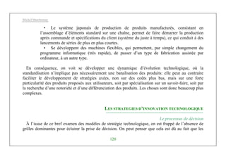 Michel Marchesnay
120
• Le système japonais de production de produits manufacturés, consistant en
l’assemblage d’éléments standard sur une chaîne, permet de faire démarrer la production
après commande et spécifications du client (système du juste à temps), ce qui conduit à des
lancements de séries de plus en plus courtes.
• Se développent des machines flexibles, qui permettent, par simple changement du
programme informatique (très rapide), de passer d’un type de fabrication assistée par
ordinateur, à un autre type.
En conséquence, on voit se développer une dynamique d’évolution technologique, où la
standardisation n’implique pas nécessairement une banalisation des produits: elle peut au contraire
faciliter le développement de stratégies axées, non sur des coûts plus bas, mais sur une forte
particularité des produits proposés aux utilisateurs, soit par spécialisation sur un savoir-faire, soit par
la recherche d’une notoriété et d’une différenciation des produits. Les choses sont donc beaucoup plus
complexes.
LES STRATEGIES D’INNOVATION TECHNOLOGIQUE
Le processus de décision
À l’issue de ce bref examen des modèles de stratégie technologique, on est frappé de l’absence de
grilles dominantes pour éclairer la prise de décision. On peut penser que cela est dû au fait que les
 