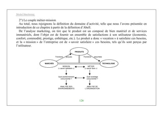 Michel Marchesnay
126
2°) Le couple métier-mission
Au total, nous rejoignons la définition du domaine d’activité, telle que nous l’avons présentée en
introduction de ce chapitre à partir de la définition d’Abell.
De l’analyse marketing, on tire que le produit est un composé de bien matériel et de services
immatériels, dont l’objet est de fournir un ensemble de satisfactions à son utilisateur (économie,
confort, commodité, prestige, esthétique, etc.). Le produit a donc « vocation » à satisfaire ces besoins,
et la « mission » de l’entreprise est de « savoir satisfaire » ces besoins, tels qu’ils sont perçus par
l’utilisateur.
MARCHÉS
PRODUITS
TECHNOLOGIE
MISSION
(« savoir satisfaire »)
MÉTIER
(« savoir faire »)
Quel positionnement
concurrentiel ?
Quel avantage
concurrentiel ?
ANALYSE DES
ENVIRONNEMENTS
ANALYSE DE
L’ORGANISATION
Fonctions perçues Fonctions assumées
 