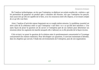 Management Stratégique
127
De l’analyse technologique, on tire que l’entreprise va déployer un certain nombre de « métiers » qui
lui permettent de proposer un produit apte à satisfaire des besoins, tels que l’entreprise les perçoit,
mais aussi tels qu’elle est capable de le faire, avec les ressources dont elle dispose, et en tenant compte
de ce qu’elle veut faire.
Ainsi, l’analyse d’activités repose largement sur ce couple métier-mission. Le problème essentiel est
alors celui de la cohérence entre ce que l’entreprise « sait faire » et « ce qu’elle doit satisfaire ». Une
autre façon de poser la question est de savoir si l’entreprise part de ses métiers pour déterminer ses
missions (donc les segments de marché auxquels elle s’adresse) ou si elle procède de la façon inverse.
Cela revient à se poser la question de la relation entre le positionnement concurrentiel et l’avantage
concurrentiel (les métiers maîtrisés). Pour développer ces questions, il convient maintenant d’aborder,
dans les chapitres qui suivent, l’étude des environnements de l’entreprise, puis de son organisation.
 