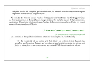 Management Stratégique
129
analysées à l’aide des catégories, passablement usées, de la théorie économique (concurrence pure
et parfaite, monopolistique, oligopolistique).
Au cours des dix dernières années, l’analyse stratégique s’est profondément enrichie d’apports venus
de diverses disciplines, et d’une réflexion plus profonde sur les multiples aspects de l’environnement.
Au total, on débouche sur plusieurs niveaux d’analyse de l’environnement, chacun d’entre eux posant
des problèmes stratégiques différents.
LA NOTION D’ENVIRONNEMENT CONCURRENTIEL
Un environnement complexe et turbulent
On a coutume de dire que l’environnement est devenu plus complexe et plus turbulent ;
1°) La complexité est une notion qu’il faut définir. Un système devient d’autant plus
complexe que le nombre d’acteurs est important, et que les relations entre ces acteurs sont
fortes et interactives, ce que nous pouvons représenter à l’aide du schéma simple suivant:
 