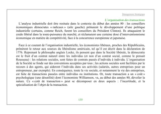 Management Stratégique
135
L’organisation des transactions
L’analyse industrielle doit être resituée dans le contexte du début des années 80 : les conseillers
économiques démocrates « radicaux » (aile gauche) prônaient le développement d’une politique
industrielle (certains, comme Reich, furent les conseillers du Président Clinton). Ils attaquaient le
credo libéral dans la toute-puissance du marché, et réclamaient une certaine dose d’interventionnisme
économique en matière de compétitivité, face à la concurrence européenne et japonaise.
Face à ce courant de l’organisation industrielle, les économistes libéraux, proches des Républicains,
prônèrent le retour aux sources du libéralisme américain, tel qu’il est décrit dans la déclaration de
1776. Reprenant le philosophe anglais Locke, ils pensent que dans la Société libérale, la démocratie
est le fruit d’un contrat naturel entre les individus (et non d’un contrat social, comme le pensait
Rousseau) : les relations sociales, sont faites de contrats passés d’individu à individu. L’organisation
de la Société se fonde sur des conventions acceptées par tous ; les actions sociales sont facilitées par le
recours à des agents, qui aideront l’individu dans ses activités (salariés, autres entreprises pour un
entrepreneur, par exemple). En conséquence, toute la vie sociale, et notamment la vie des entreprises,
est faite de transactions passées entre individus ou institutions. Or, toute transaction a un « coût »
psychologique (une désutilité) dont l’économiste Williamson, va, au début des années 80, dévoiler la
nature. Ce « coût de transaction » peut se décomposer en deux aspects : l’incertitude, et la
spécialisation de l’objet de la transaction.
 