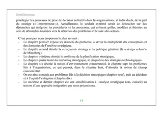 Michel Marchesnay
14
privilégier les processus de prise de décision collectifs dans les organisations, et individuels, de la part
du stratège (« l’entrepreneur »). Actuellement, le souhait exprimé serait de déboucher sur des
démarches qui intègrent les procédures et les processus, qui utilisent grilles, modèles et théories au
sein de démarches tournées vers la détection des problèmes et le suivi des actions.
C’est pourquoi nous proposons le plan suivant :
- Le chapitre premier expose les données du problème, à savoir la multiplicité des conceptions et
des domaines de l’analyse stratégique.
- Le chapitre second aborde la « corporate strategy », la politique générale (la « design school »
de Mintzberg).
- Le chapitre troisième aborde le problème de la planification stratégique.
- Le chapitre quatre traite du marketing stratégique, le cinquième des stratégies technologiques.
- Le chapitre six aborde la notion d’environnement concurrentiel, le chapitre sept les problèmes
liés à l’organisation, ce qui permet, dans le chapitre huit, d’aborder la notion de champ
concurrentiel.
- On est ainsi conduit aux problèmes liés à la décision stratégique (chapitre neuf), puis au décideur
et à l’esprit d’entreprise (chapitre dix).
- Le onzième et dernier chapitre est une sensibilisation à l’analyse stratégique (cas, conseil) au
travers d’une approche intégrative que nous préconisons.
 