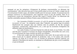 Management Stratégique
141
marquant est que les entreprises s’éloigneront de pratiques concurrentielles, au détriment des
consommateurs : elles élèveront leurs prix et leurs profits jusqu’au niveau où l’entrée, compte tenu de
l’investissement d’entrée requis, deviendrait rentable pour de nouveaux entrants. Ils poursuivront des
pratiques restrictives ou discriminatoires, pour augmenter encore le prix des produits. Bref, ils se
comporteront comme des monopoleurs, pouvant aller jusqu’à l’entente illicite. Les théoriciens des
marchés contestables ajoutent d’ailleurs d’autres causes de barrières à l’entrée :
— Aux économies d’échelle (economies of scale) ils ajoutent les économies de variété
(economies of scope : les entreprises ayant, dans l’industrie, une gamme large de produits
bénéficieront des synergies dues aux relations entre les produits, du fait des synergies
techniques, commerciales, administratives, etc..), ainsi que les économies d’intégration des
différents stades de transformation.
— Aux coûts d’entrée, il convient d’ajouter les coûts de retrait, en cas d’échec. Ces coûts
sont dus pour l’essentiel à l’existence de charges irrécupérables, irréversibles (les sunk costs).
Cet accroissement du risque constitue une prime aux résidents.
— Il faut tenir compte aussi des discontinuités et des seuils. On ne peut entrer avec une
usine n’ayant pas la capacité optimale de production: mais, si l’on ajoute cette nouvelle
capacité, on risque de se trouver avec un montant de production potentiel supérieur aux
capacités d’absorption du marché, ou entraînant un effondrement des prix et de la rentabilité,
ce qui est dissuasif.
 