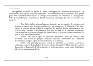 Michel Marchesnay
142
Cette approche en termes de barrière à l’entrée, développée par l’économie industrielle (E. 1.)
constitue une base logique forte pour comprendre l’environnement sectoriel (industriel). Une grande
partie de la recherche nord-américaine en stratégie est actuellement très orientée sur le « paradigme S-
C-P » (Michael Porter est lui-même issu de cette discipline). Cette approche n’est pas toutefois sans
dangers :
— Tout d’abord, elle tend assez largement à entendre que les stratégies des entreprises, et
leurs performances, sont fortement conditionnées par les structures de l’industrie. C’est sous-
estimer le rôle des acteurs: au lieu de rechercher “la” stratégie déduite logiquement de leur
position dans l’industrie, il semblerait qu’ils n’aient de cesse de se constituer un avantage
concurrentiel en adoptant une stratégie qui les différencie — position soutenue maintenant de
plus en plus, par Porter notamment.
— Ensuite, elle tend à figer les conditions structurelles, alors que celles-ci sont
évolutives, sous l’effet des progrès techniques incessants, incrémentaux (cf. l’approche
évolutionniste, évoquée supra) et des modifications de la demande.
— Enfin, cette approche concerne surtout les industries de deuxième génération,
stabilisées, axées sur la production de masse. Elle est d’usage fort délicat dans les secteurs
émergents, ou fragmentés. D’où le recours à la notion de groupes ou de cartes stratégiques,
développée notamment par Porter.
 