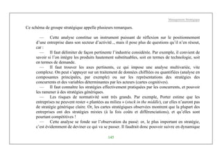 Management Stratégique
145
Ce schéma de groupe stratégique appelle plusieurs remarques.
— Cette analyse constitue un instrument puissant de réflexion sur le positionnement
d’une entreprise dans son secteur d’activité.., mais il pose plus de questions qu’il n’en résout,
car :
— Il faut délimiter de façon pertinente l’industrie considérée. Par exemple, il convient de
savoir si l’on intègre les produits hautement substituables, soit en termes de technologie, soit
en termes de demande.
— Il faut trouver les axes pertinents, ce qui impose une analyse multivariée, vite
complexe. On peut s’appuyer sur un traitement de données chiffrées ou quantifiées (analyse en
composantes principales, par exemple) ou sur les représentations des stratégies des
concurrents et des variables déterminantes par les acteurs (cartes cognitives).
— Il faut connaître les stratégies effectivement pratiquées par les concurrents, et pouvoir
les ramener à des stratégies génériques.
— Les risques de normativité sont très grands. Par exemple, Porter estime que les
entreprises ne peuvent rester « plantées au milieu » (stuck in the middle), car elles n’auront pas
de stratégie générique claire. Or, les cartes stratégiques observées montrent que la plupart des
entreprises ont des stratégies mixtes (à la fois coûts et différenciations), et qu’elles sont
pourtant compétitives !
— Cette analyse se fonde sur l’observation du passé: or, le plus important en stratégie,
c’est évidemment de deviner ce qui va se passer. Il faudrait donc pouvoir suivre en dynamique
 