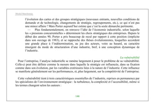 Michel Marchesnay
146
l’évolution des cartes et des groupes stratégiques (nouveaux entrants, nouvelles conditions de
demande et de technologie, changements de stratégie, regroupements, etc.), ce qui n’est pas
une mince affaire ! Mais Porter aujourd’hui estime que c’est la seule démarche pertinente.
— Plus fondamentalement, on retrouve l’idée de l’économie industrielle, selon laquelle
les « pressions concurrentielles » déterminent les choix stratégiques des entreprises. Depuis le
début des années 90, Porter a pris beaucoup de recul par rapport à cette position (implicite
dans son ouvrage de 1983), et se rapproche des thèses évolutionnistes, lesquelles accordent
une grande place à l’indétermination, au jeu des acteurs, voire au hasard, au caractère
émergent du mode de structuration d’une industrie, bref, à une conception dynamique de
l’industrie.
La vulnérabilité
Pour l’entreprise, l’analyse industrielle se ramène largement à poser le problème de sa vulnérabilité.
Celle-ci peut être définie comme la mesure dans laquelle la stratégie est influencée, dans sa fixation
comme dans son évolution, par les variables extérieures liées à la nature de l’industrie. Cette influence
se manifeste généralement sur les performances, et, plus largement, sur la compétitivité de l’entreprise.
Cette vulnérabilité tient à trois caractéristiques essentielles de l’industrie, reprises en permanence par
les spécialistes de l’environnement stratégique : la turbulence, la complexité et l’accessibilité, même si
les termes changent selon les auteurs :
 