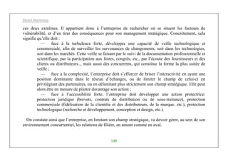 Michel Marchesnay
148
ces deux extrêmes. Il appartient donc à l’entreprise de rechercher où se situent les facteurs de
vulnérabilité, et d’en tirer des conséquences pour son management stratégique. Concrètement, cela
signifie qu’elle doit :
— face à la turbulence forte, développer une capacité de veille technologique et
commerciale, afin de surveiller les survenances de changements, soit dans les technologies,
soit dans les marchés. Cette veille se faisant par le suivi de la documentation professionnelle et
scientifique, par la participation aux foires, congrès, etc., par l’écoute des fournisseurs et des
clients ou distributeurs.., mais aussi des concurrents, qui constitue la forme la plus usitée de
veille ;
— face à la complexité, l’entreprise doit s’efforcer de briser l’interactivité en ayant une
position dominante dans le réseau d’échanges, ou de limiter le champ de celui-ci en
privilégiant des partenaires, ou en délimitant plus strictement son champ stratégique. Elle peut
alors être en mesure de piloter davantage son action ;
— face à l’accessibilité forte, l’entreprise doit développer une action protectrice:
protection juridique (brevets, contrats de distribution ou de sous-traitance), protection
commerciale (fidélisation de la clientèle et des distributeurs, de la marque, etc.), protection
technologique (recherche et développement, conception et design, etc.).
On constate ainsi que l’entreprise, en limitant son champ stratégique, va devoir gérer, au sein de son
environnement concurrentiel, les relations de filière, en amont comme en aval.
 